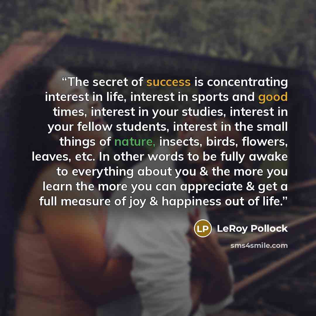 “The secret of success is concentrating interest in life, interest in sports and good times, interest in your studies, interest in your fellow students, interest in the small things of nature, insects, birds, flowers, leaves, etc. In other words to be fully awake to everything about you & the more…” quote by LeRoy Pollock