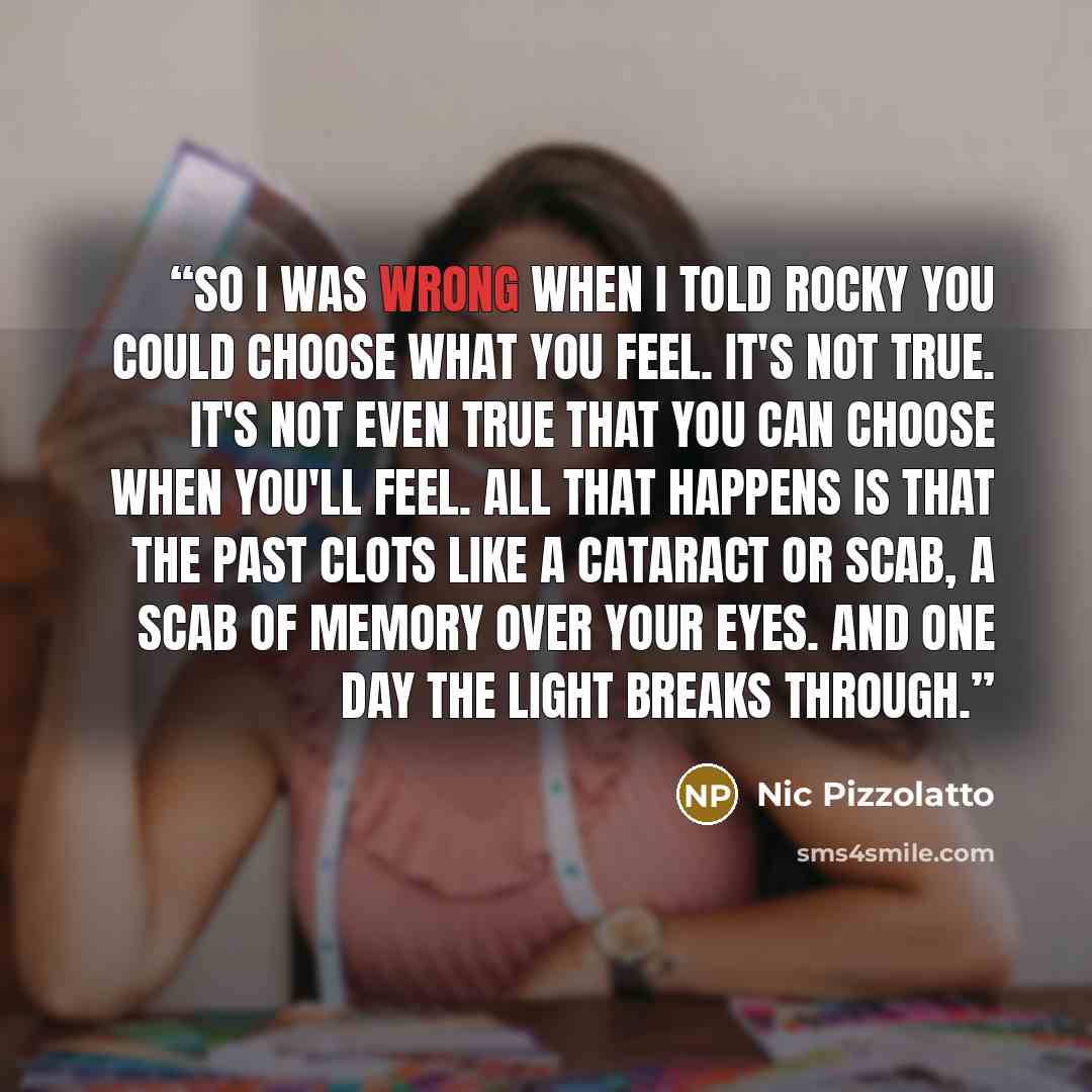 “So I was wrong when I told Rocky you could choose what you feel. It's not true. It's not even true that you can choose when you'll feel. All that happens is that the past clots like a cataract or scab, a scab of memory over your eyes. And one day the light breaks through.” quote by Nic Pizzolatto