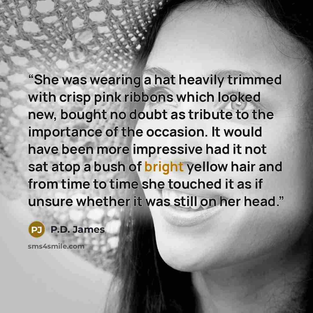 “She was wearing a hat heavily trimmed with crisp pink ribbons which looked new, bought no doubt as tribute to the importance of the occasion. It would have been more impressive had it not sat atop a bush of bright yellow hair and from time to time she touched it as if unsure whether it was still…” quote by P.D. James