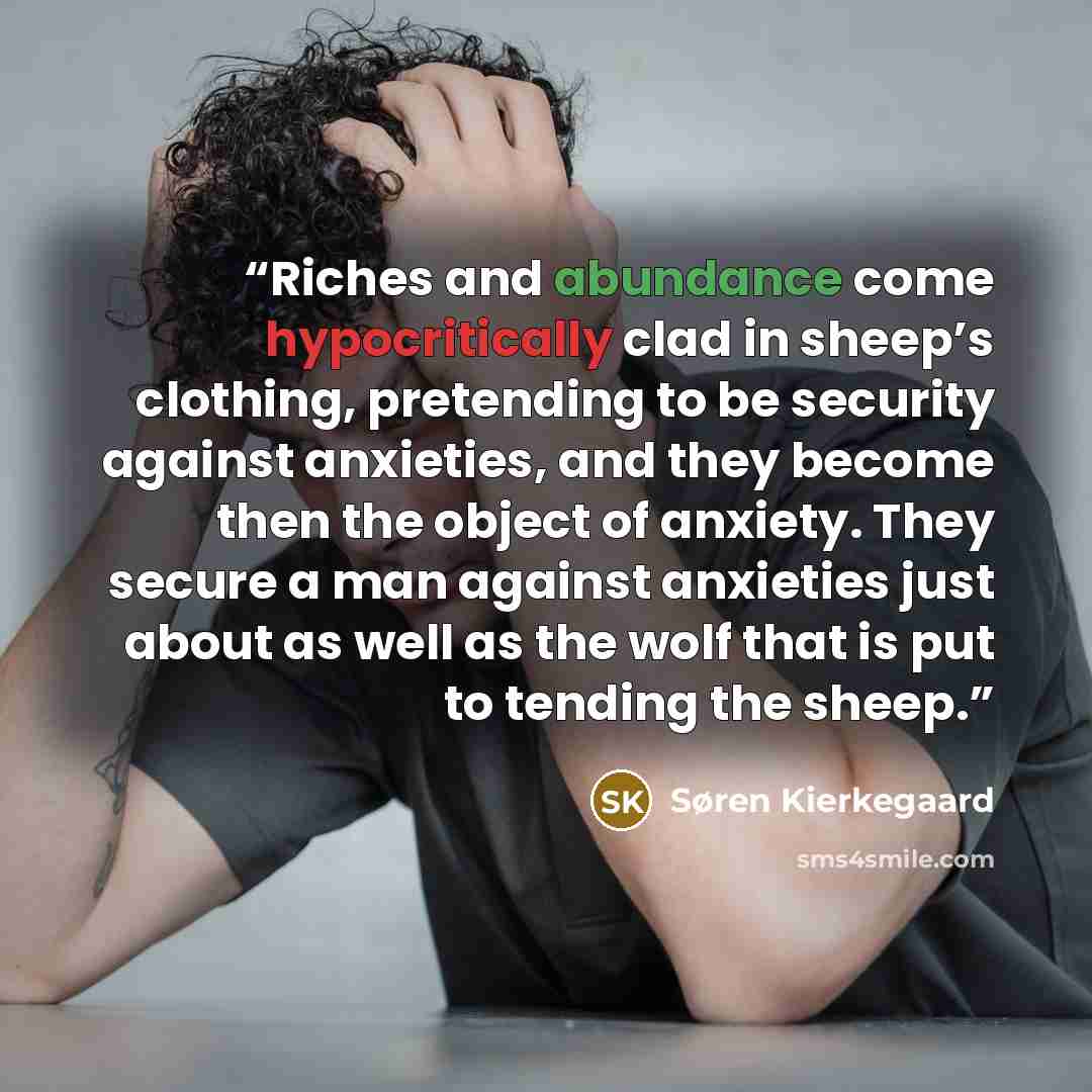 “Riches and abundance come hypocritically clad in sheep’s clothing, pretending to be security against anxieties, and they become then the object of anxiety. They secure a man against anxieties just about as well as the wolf that is put to tending the sheep.” quote by Søren Kierkegaard