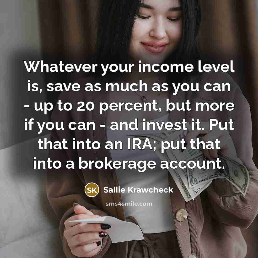 “Whatever your income level is, save as much as you can - up to 20 percent, but more if you can - and invest it. Put that into an IRA; put that into a brokerage account.” quote by Sallie Krawcheck