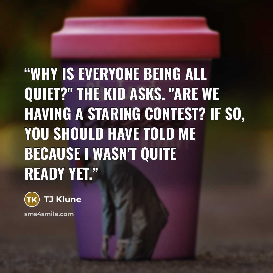 “Why is everyone being all quiet?" the Kid asks. "Are we having a staring contest? If so, you should have told me because I wasn't quite ready yet.” quote by TJ Klune