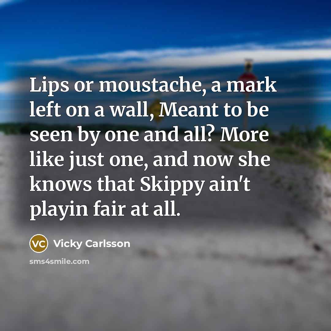 “Lips or moustache, a mark left on a wall, Meant to be seen by one and all? More like just one, and now she knows that Skippy ain't playin fair at all.” quote by Vicky Carlsson