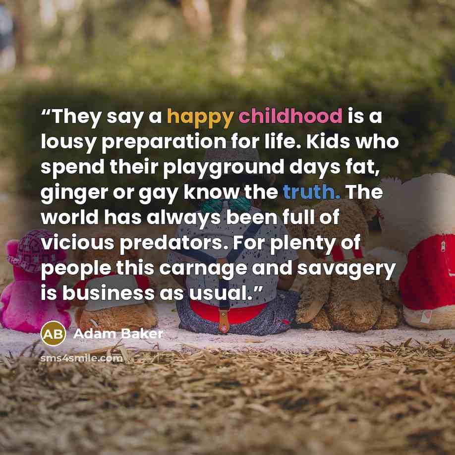 “They say a happy childhood is a lousy preparation for life. Kids who spend their playground days fat, ginger or gay know the truth. The world has always been full of vicious predators. For plenty of people this carnage and savagery is business as usual.” quote by Adam Baker