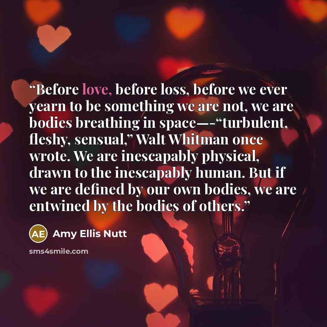 “Before love, before loss, before we ever yearn to be something we are not, we are bodies breathing in space—-“turbulent, fleshy, sensual,” Walt Whitman once wrote. We are inescapably physical, drawn to the inescapably human. But if we are defined by our own bodies, we are entwined by the bodies of…” quote by Amy Ellis Nutt