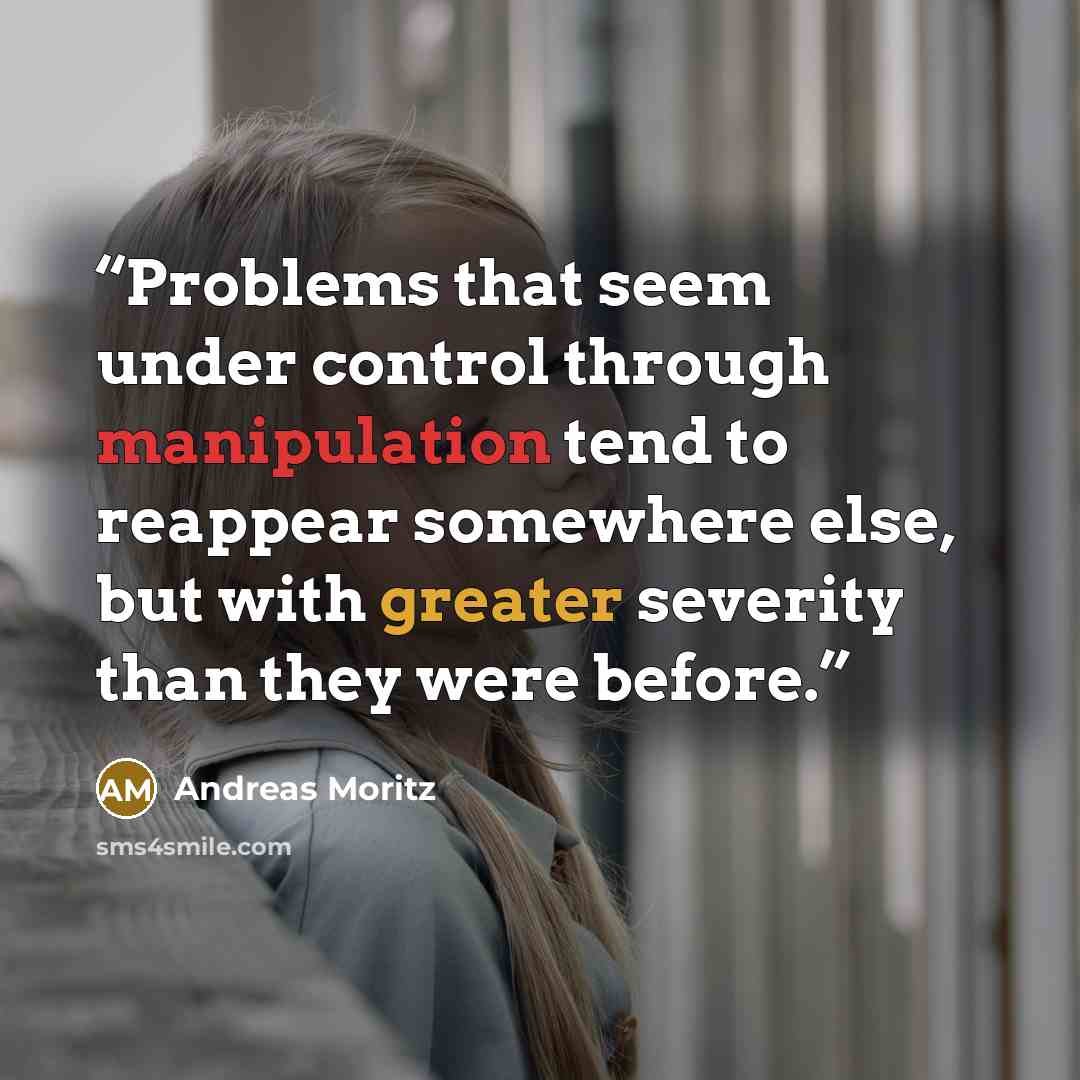 “Problems that seem under control through manipulation tend to reappear somewhere else, but with greater severity than they were before.” quote by Andreas Moritz