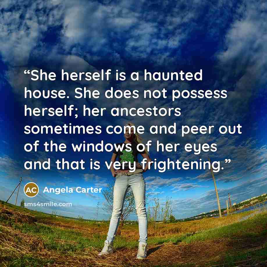 “She herself is a haunted house. She does not possess herself; her ancestors sometimes come and peer out of the windows of her eyes and that is very frightening.” quote by Angela Carter