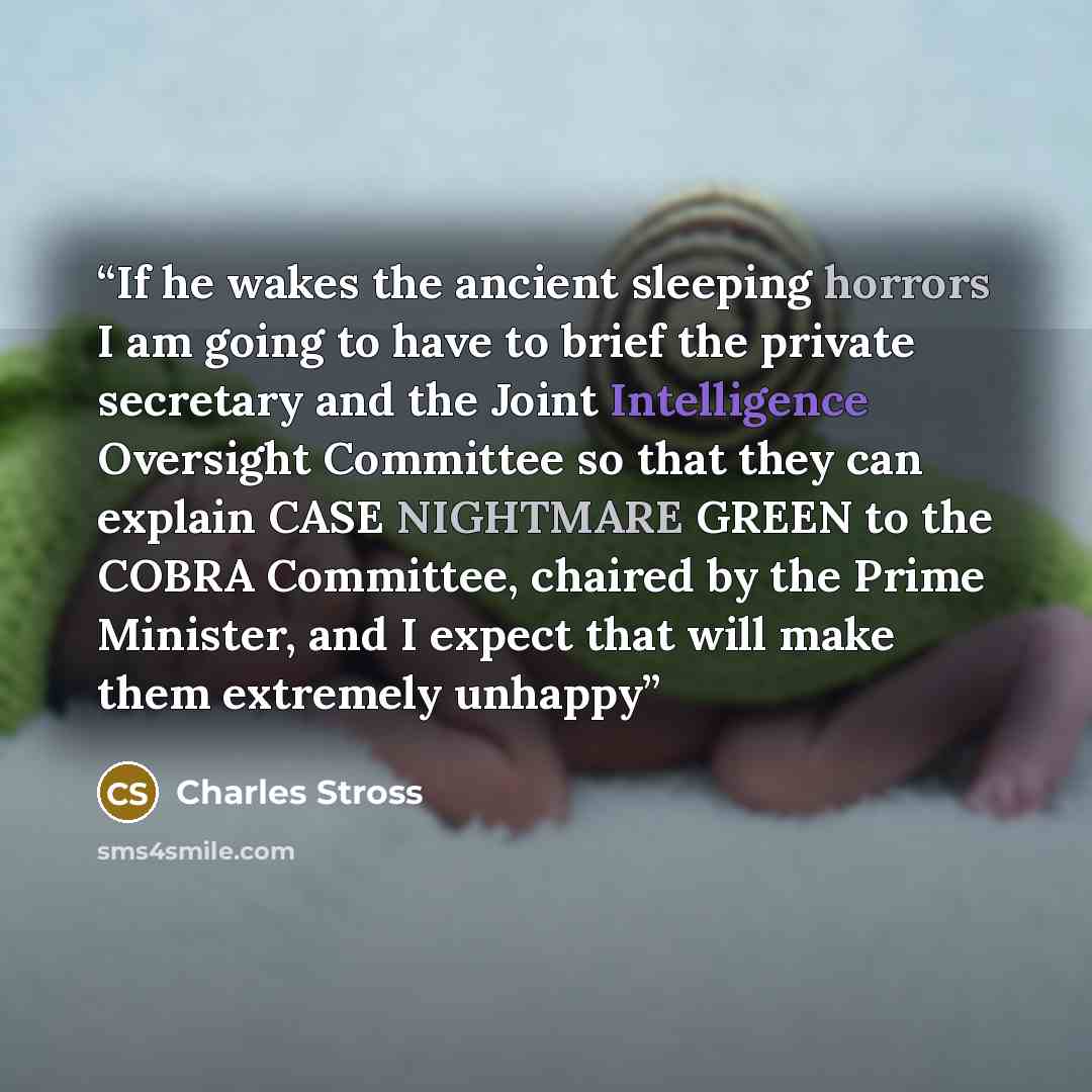 “If he wakes the ancient sleeping horrors I am going to have to brief the private secretary and the Joint Intelligence Oversight Committee so that they can explain CASE NIGHTMARE GREEN to the COBRA Committee, chaired by the Prime Minister, and I expect that will make them extremely unhappy” quote by Charles Stross
