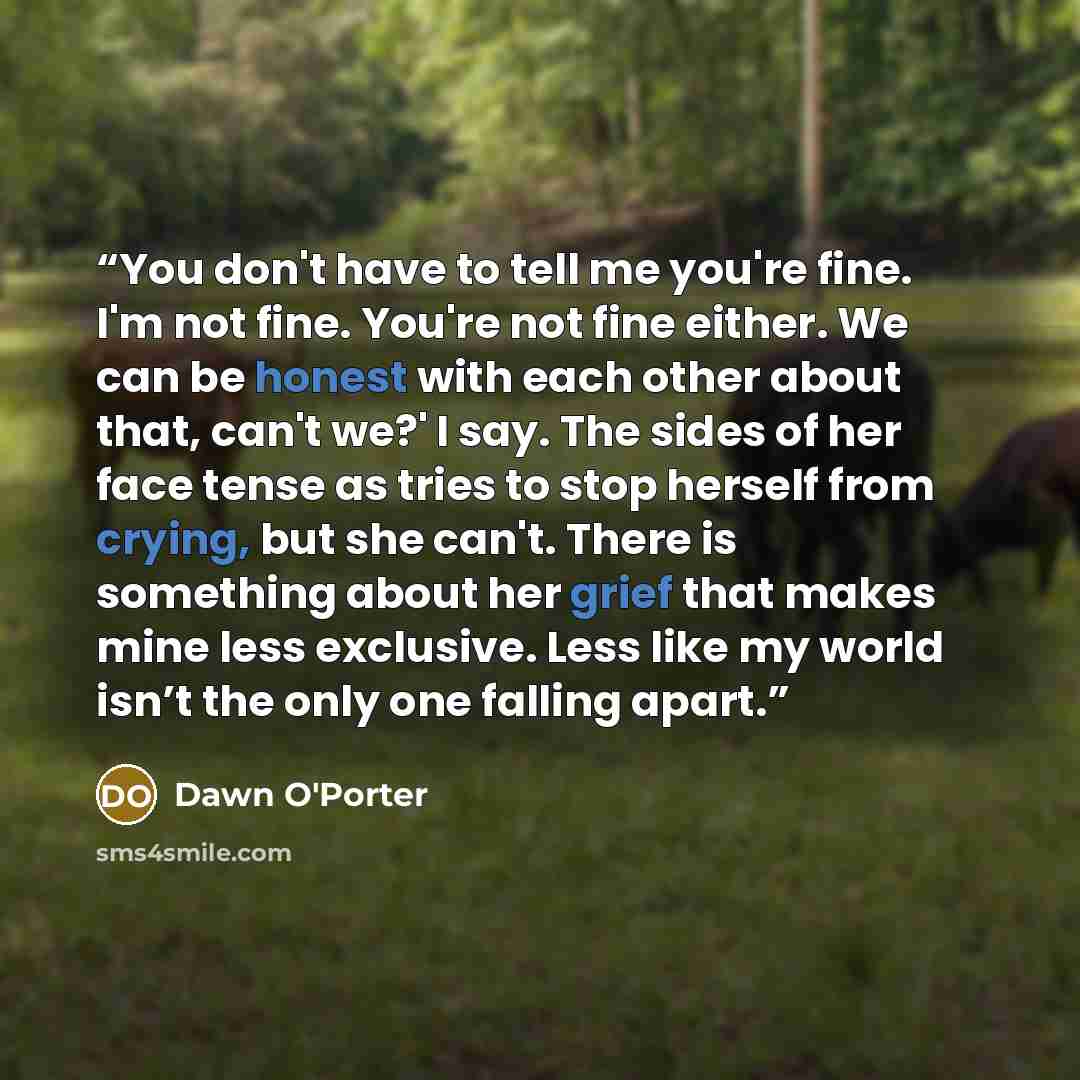 “You don't have to tell me you're fine. I'm not fine. You're not fine either. We can be honest with each other about that, can't we?' I say. The sides of her face tense as tries to stop herself from crying, but she can't. There is something about her grief that makes mine less exclusive. Less like…” quote by Dawn O'Porter