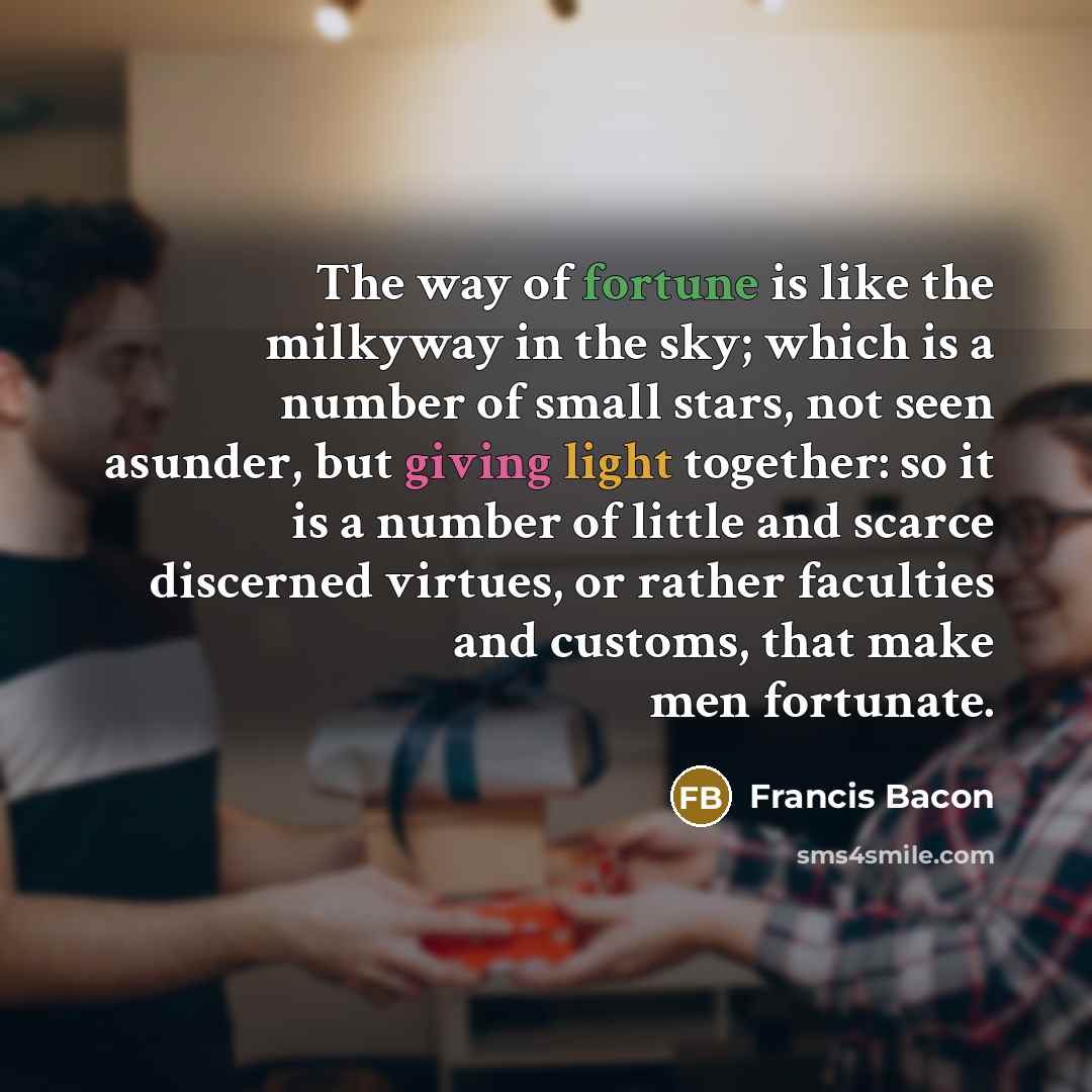 “The way of fortune is like the milkyway in the sky; which is a number of small stars, not seen asunder, but giving light together: so it is a number of little and scarce discerned virtues, or rather faculties and customs, that make men fortunate.” quote by Francis Bacon