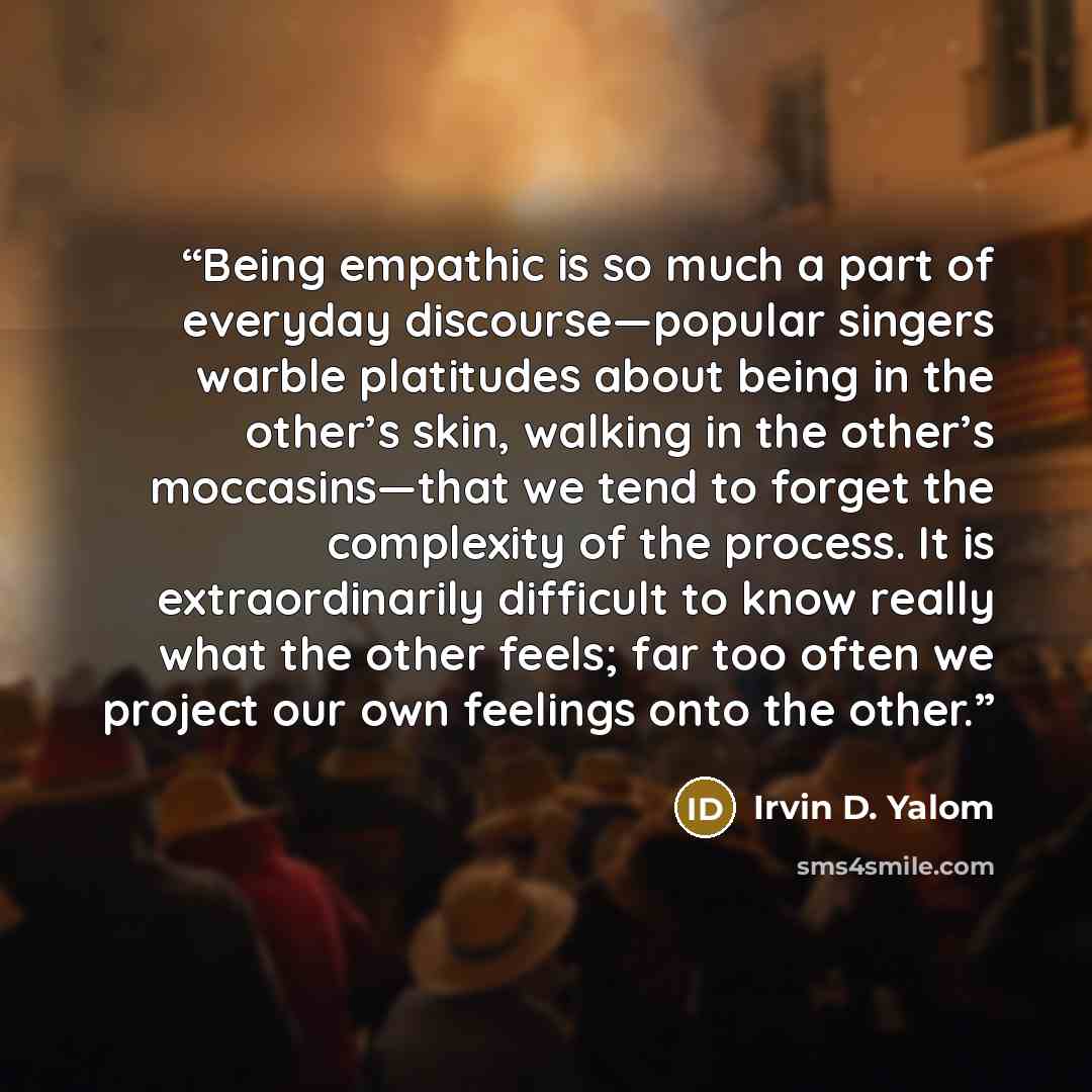 “Being empathic is so much a part of everyday discourse—popular singers warble platitudes about being in the other’s skin, walking in the other’s moccasins—that we tend to forget the complexity of the process. It is extraordinarily difficult to know really what the other feels; far too often we…” quote by Irvin D. Yalom