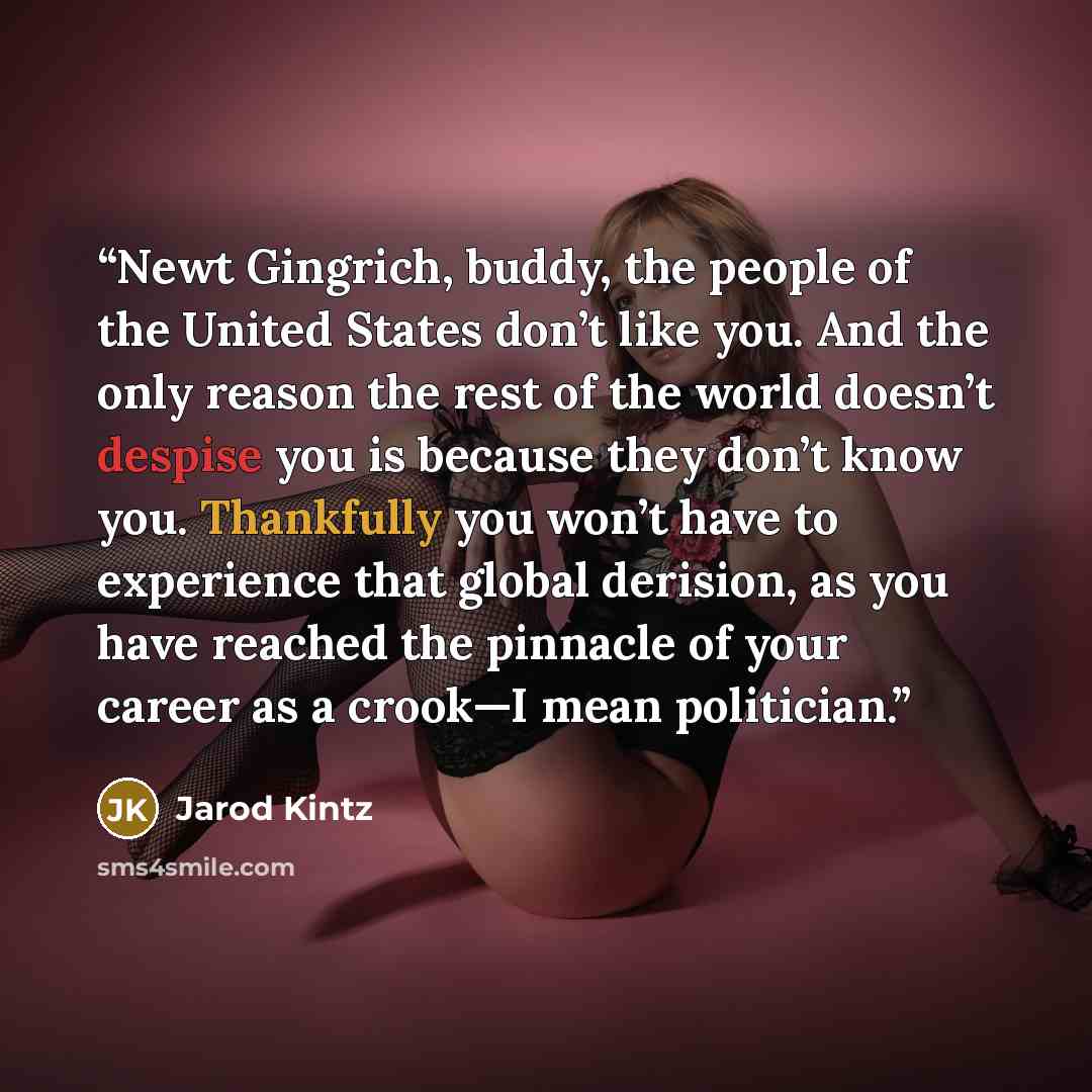 “Newt Gingrich, buddy, the people of the United States don’t like you. And the only reason the rest of the world doesn’t despise you is because they don’t know you. Thankfully you won’t have to experience that global derision, as you have reached the pinnacle of your career as a crook—I mean…” quote by Jarod Kintz