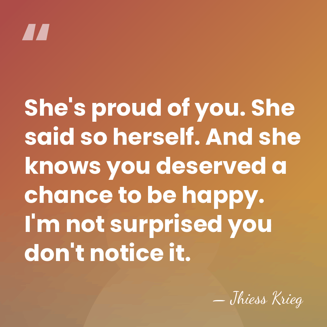 She's proud of you. She said so herself. And she knows you&hellip; - Jhiess Krieg