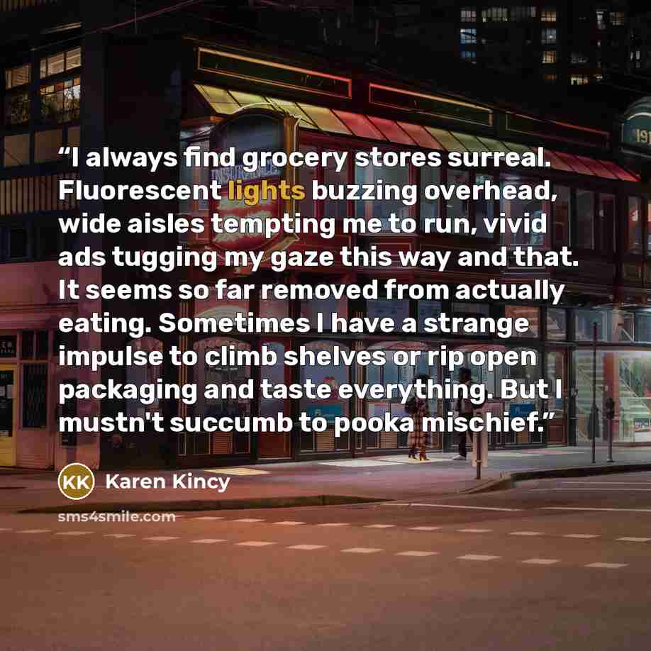 “I always find grocery stores surreal. Fluorescent lights buzzing overhead, wide aisles tempting me to run, vivid ads tugging my gaze this way and that. It seems so far removed from actually eating. Sometimes I have a strange impulse to climb shelves or rip open packaging and taste everything. But…” quote by Karen Kincy