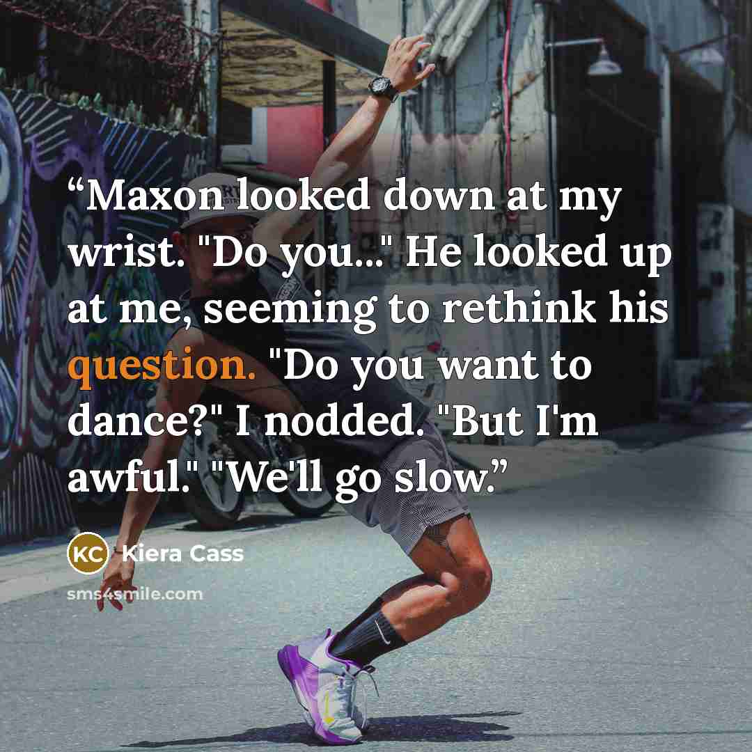 “Maxon looked down at my wrist. "Do you..." He looked up at me, seeming to rethink his question. "Do you want to dance?" I nodded. "But I'm awful." "We'll go slow.” quote by Kiera Cass