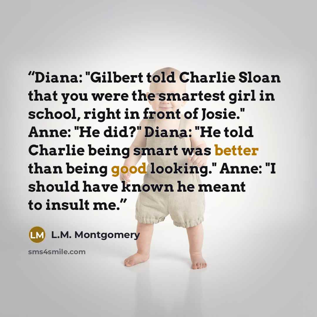 “Diana: "Gilbert told Charlie Sloan that you were the smartest girl in school, right in front of Josie." Anne: "He did?" Diana: "He told Charlie being smart was better than being good looking." Anne: "I should have known he meant to insult me.” quote by L.M. Montgomery