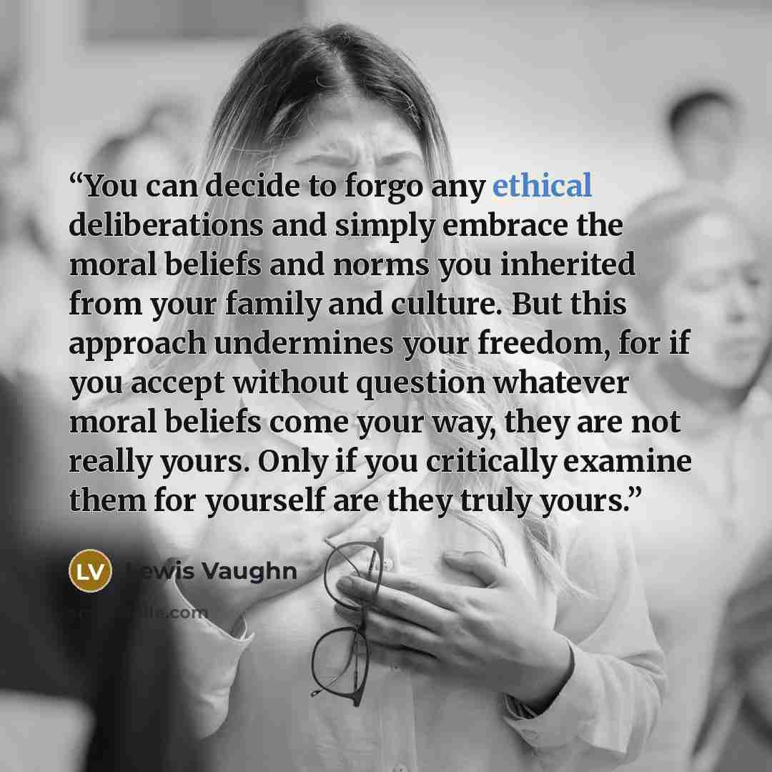 “You can decide to forgo any ethical deliberations and simply embrace the moral beliefs and norms you inherited from your family and culture. But this approach undermines your freedom, for if you accept without question whatever moral beliefs come your way, they are not really yours. Only if you…” quote by Lewis Vaughn