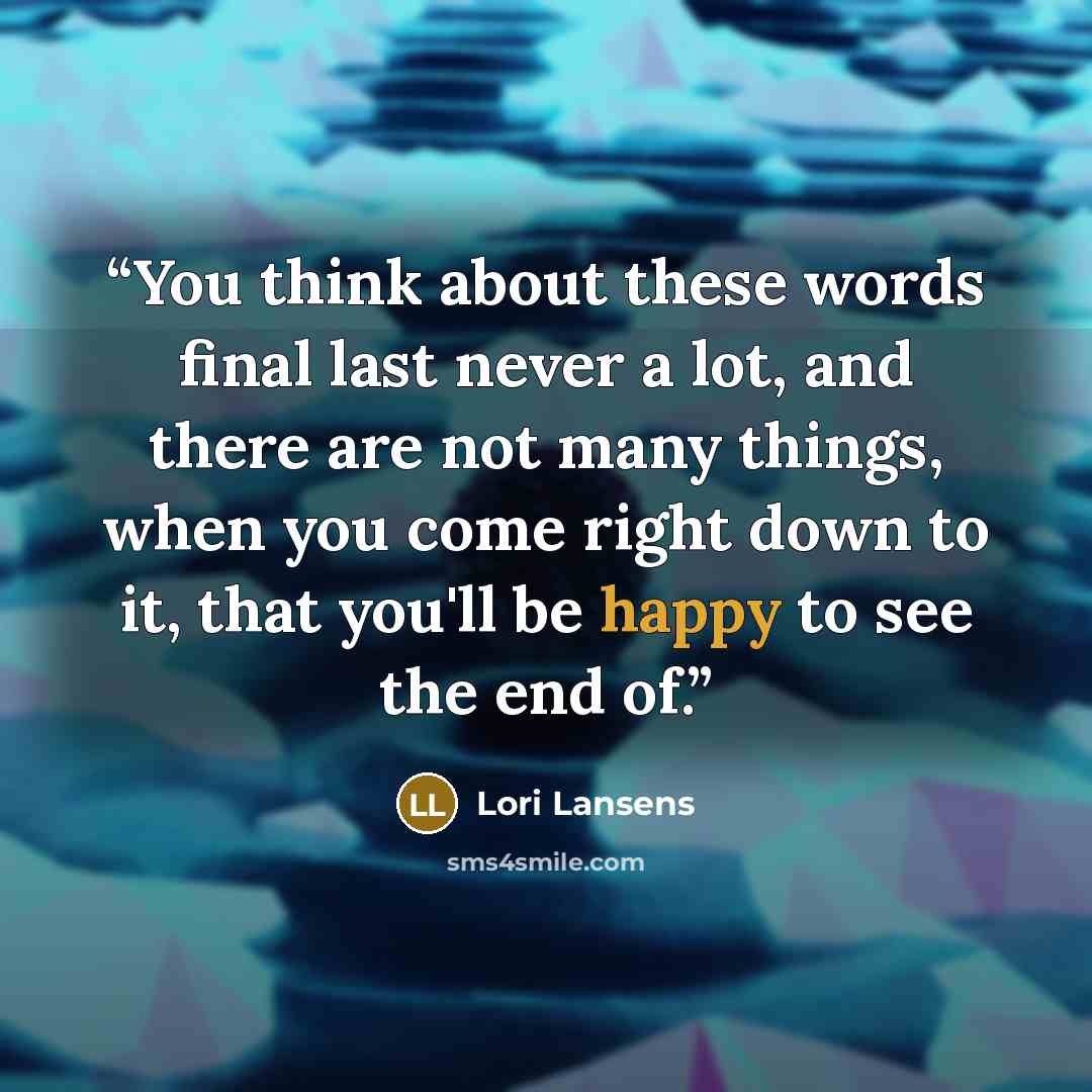 “You think about these words final last never a lot, and there are not many things, when you come right down to it, that you'll be happy to see the end of.” quote by Lori Lansens