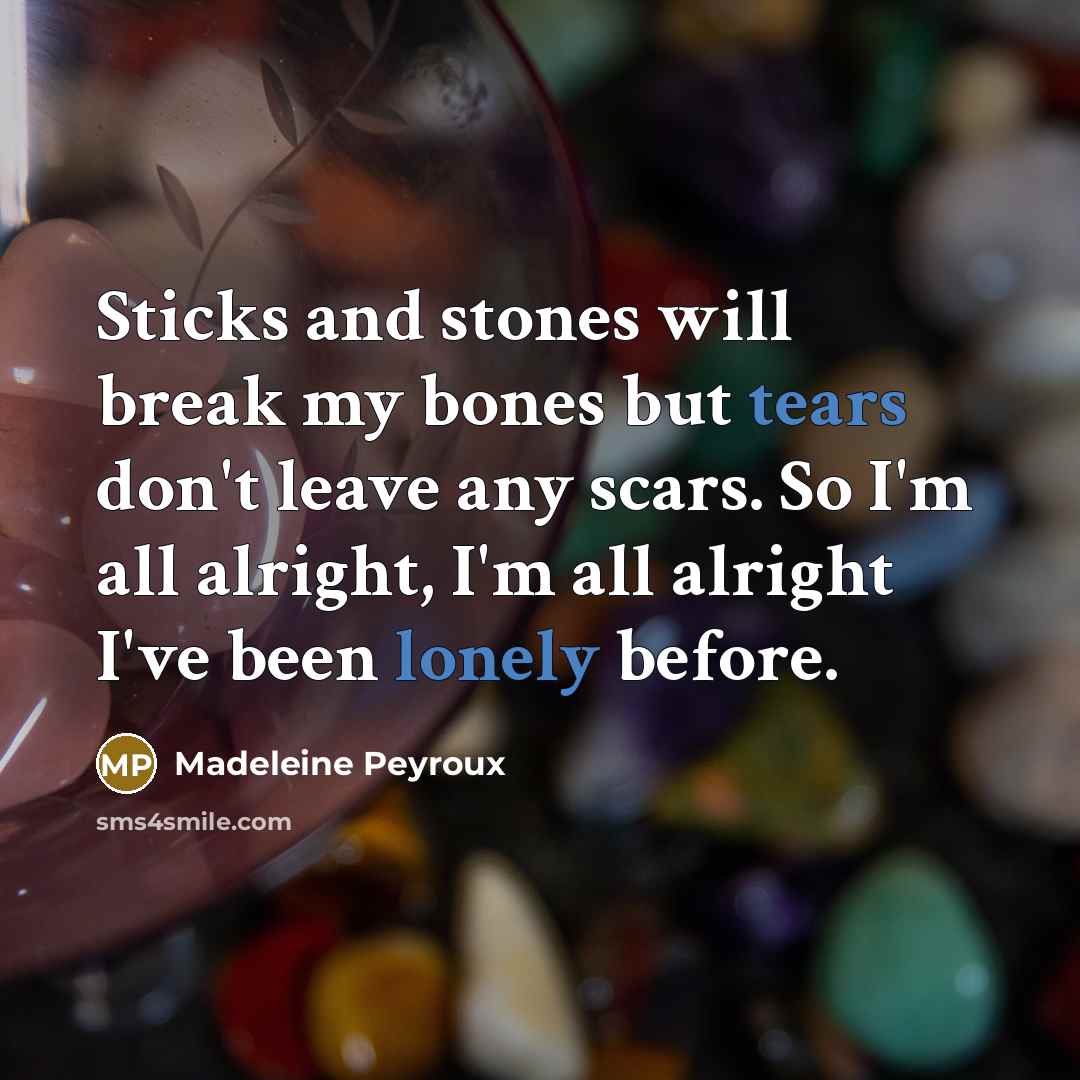 “Sticks and stones will break my bones but tears don't leave any scars. So I'm all alright, I'm all alright I've been lonely before.” quote by Madeleine Peyroux