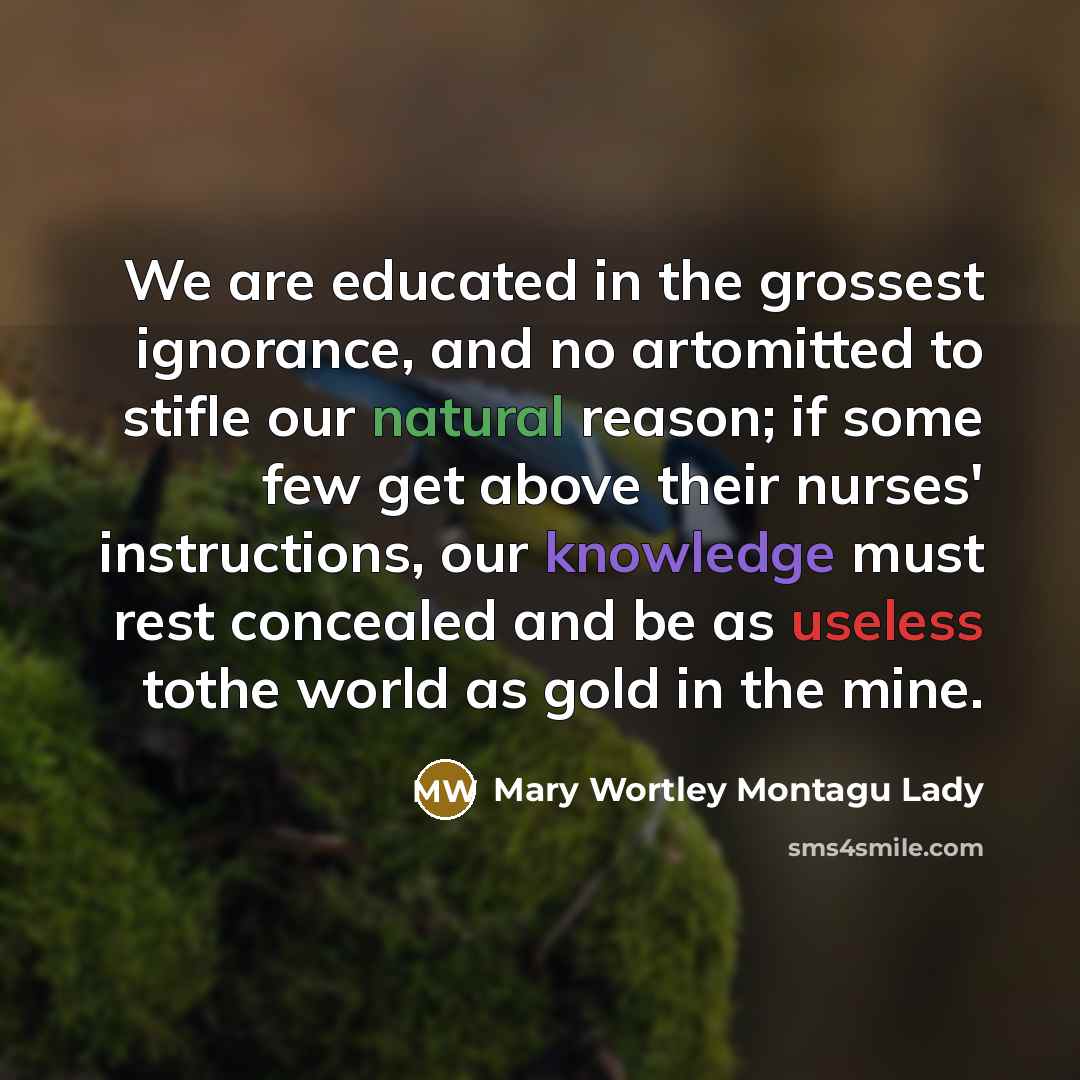 “We are educated in the grossest ignorance, and no artomitted to stifle our natural reason; if some few get above their nurses' instructions, our knowledge must rest concealed and be as useless tothe world as gold in the mine.” quote by Mary Wortley Montagu Lady