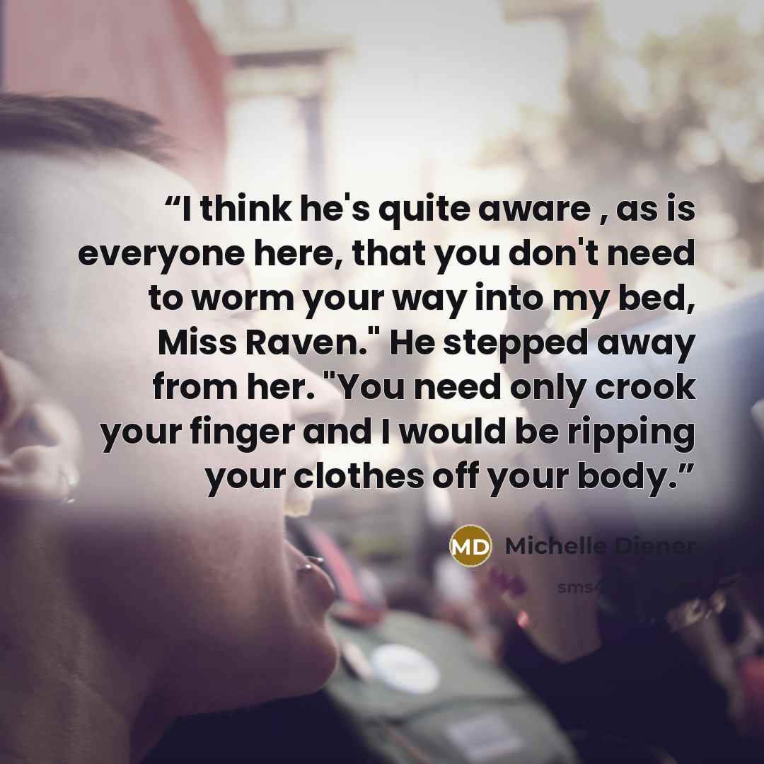 “I think he's quite aware , as is everyone here, that you don't need to worm your way into my bed, Miss Raven." He stepped away from her. "You need only crook your finger and I would be ripping your clothes off your body.” quote by Michelle Diener
