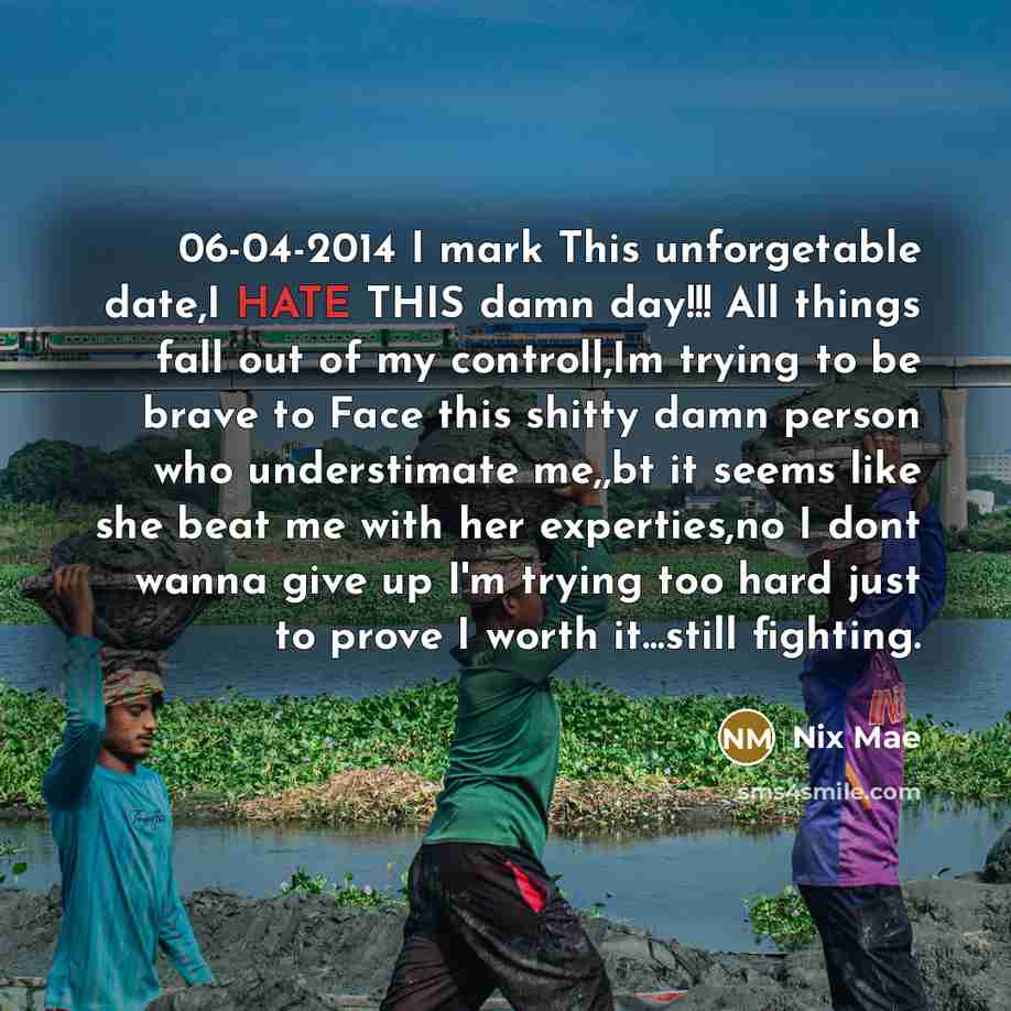 “06-04-2014 I mark This unforgetable date,I HATE THIS damn day!!! All things fall out of my controll,Im trying to be brave to Face this shitty damn person who understimate me,,bt it seems like she beat me with her experties,no I dont wanna give up I'm trying too hard just to prove I worth…” quote by Nix Mae