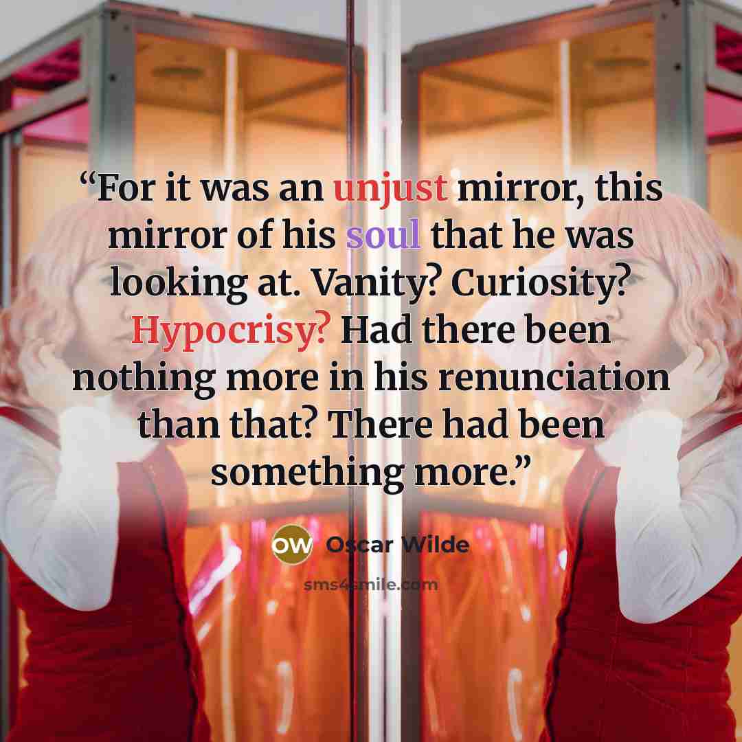 “For it was an unjust mirror, this mirror of his soul that he was looking at. Vanity? Curiosity? Hypocrisy? Had there been nothing more in his renunciation than that? There had been something more.” quote by Oscar Wilde