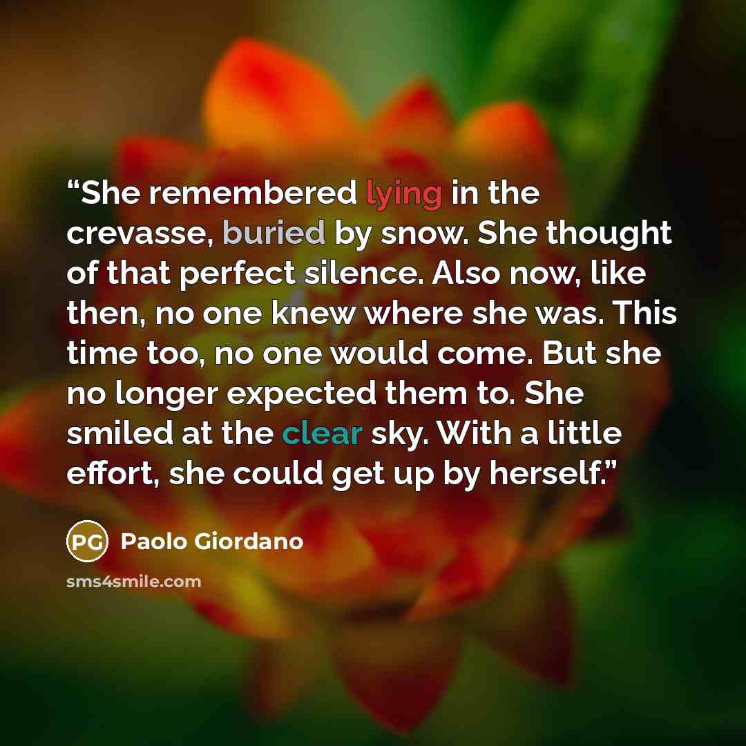 “She remembered lying in the crevasse, buried by snow. She thought of that perfect silence. Also now, like then, no one knew where she was. This time too, no one would come. But she no longer expected them to. She smiled at the clear sky. With a little effort, she could get up by herself.” quote by Paolo Giordano