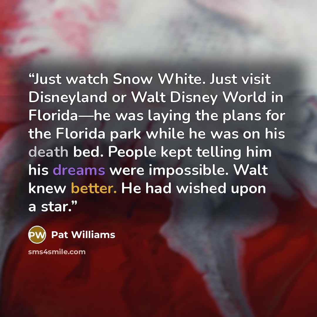 “Just watch Snow White. Just visit Disneyland or Walt Disney World in Florida—he was laying the plans for the Florida park while he was on his death bed. People kept telling him his dreams were impossible. Walt knew better. He had wished upon a star.” quote by Pat Williams