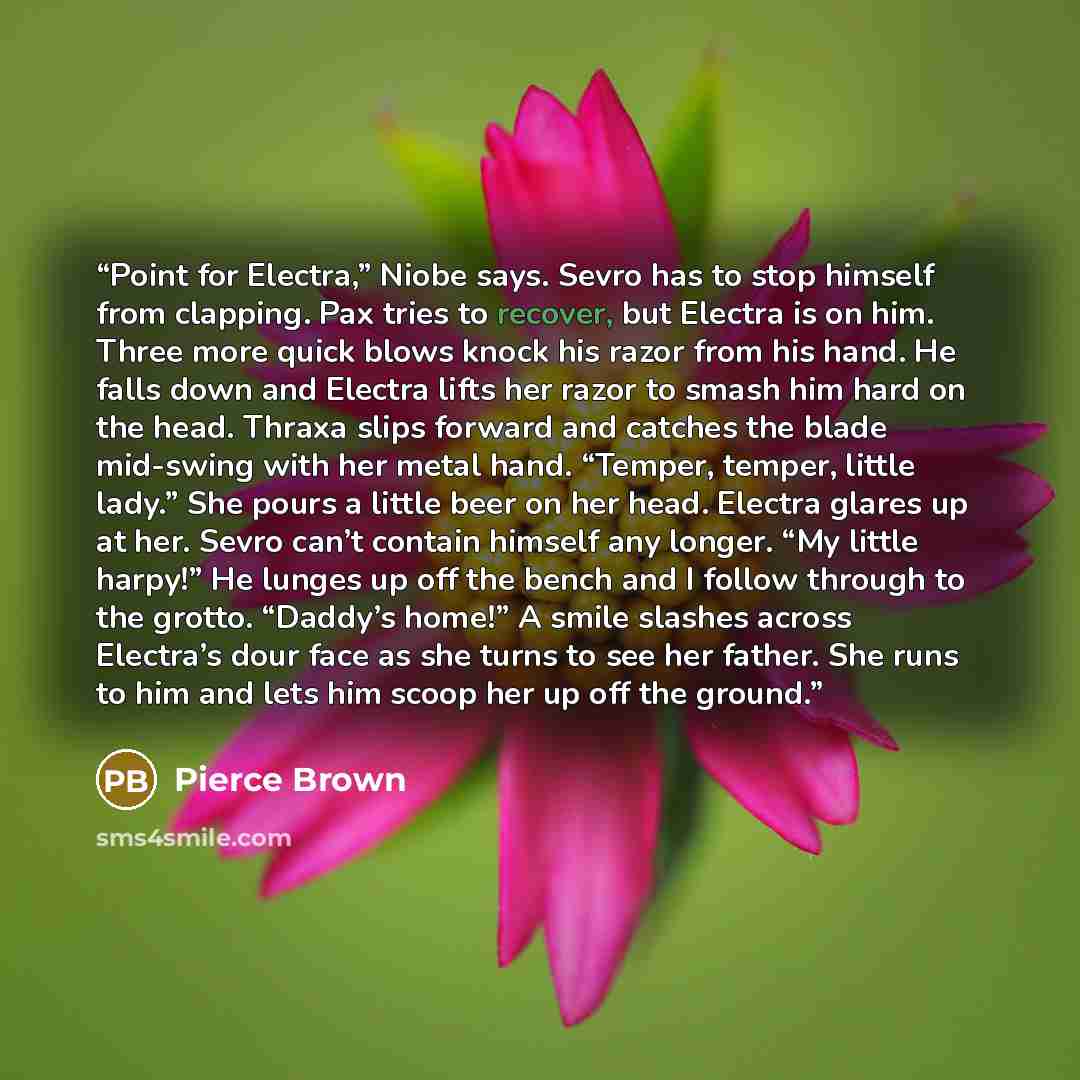 “Point for Electra,” Niobe says. Sevro has to stop himself from clapping. Pax tries to recover, but Electra is on him. Three more quick blows knock his razor from his hand. He falls down and Electra lifts her razor to smash him hard on the head. Thraxa slips forward and catches the blade mid-swing…” quote by Pierce Brown