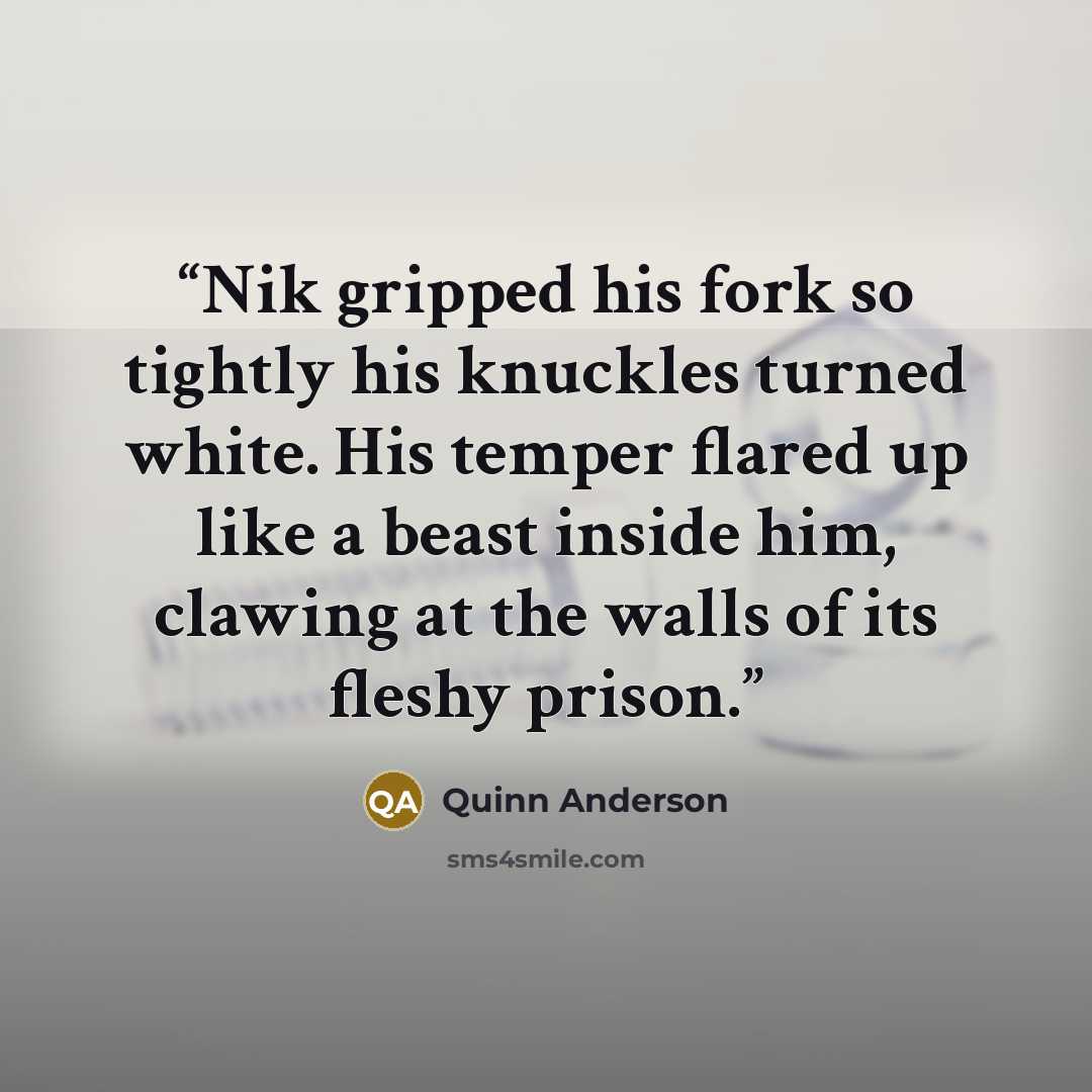 “Nik gripped his fork so tightly his knuckles turned white. His temper flared up like a beast inside him, clawing at the walls of its fleshy prison.” quote by Quinn Anderson