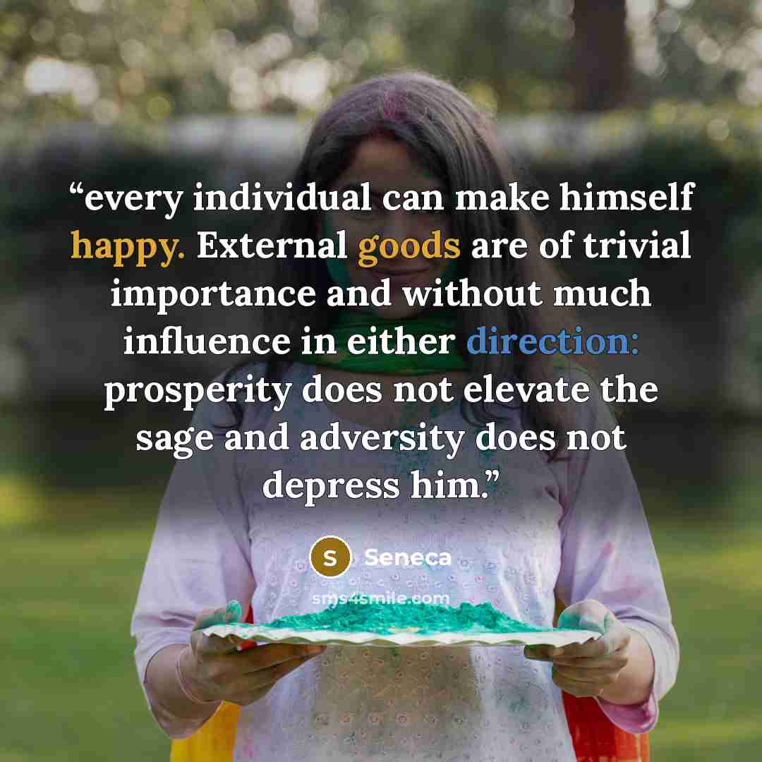 “every individual can make himself happy. External goods are of trivial importance and without much influence in either direction: prosperity does not elevate the sage and adversity does not depress him.” quote by Seneca