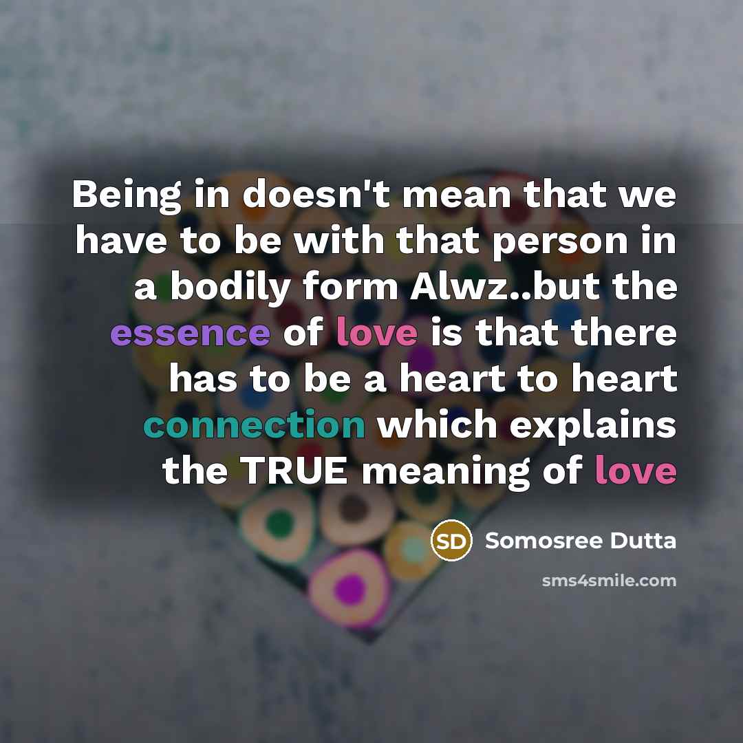 “Being in doesn't mean that we have to be with that person in a bodily form Alwz..but the essence of love is that there has to be a heart to heart connection which explains the TRUE meaning of love” quote by Somosree Dutta