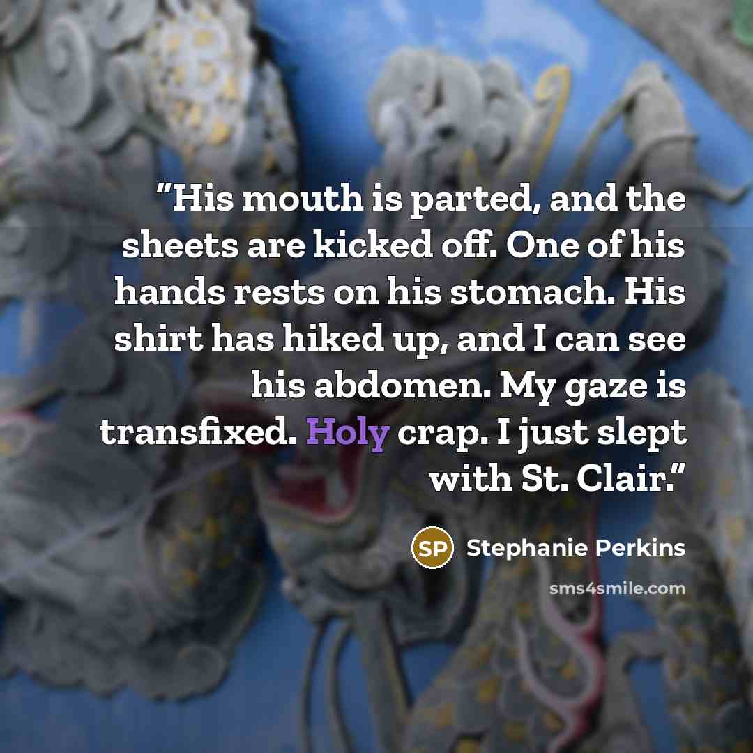 “His mouth is parted, and the sheets are kicked off. One of his hands rests on his stomach. His shirt has hiked up, and I can see his abdomen. My gaze is transfixed. Holy crap. I just slept with St. Clair.” quote by Stephanie Perkins