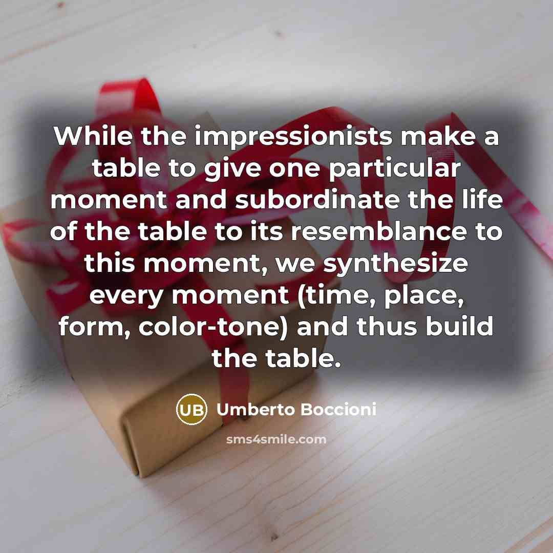 “While the impressionists make a table to give one particular moment and subordinate the life of the table to its resemblance to this moment, we synthesize every moment (time, place, form, color-tone) and thus build the table.” quote by Umberto Boccioni
