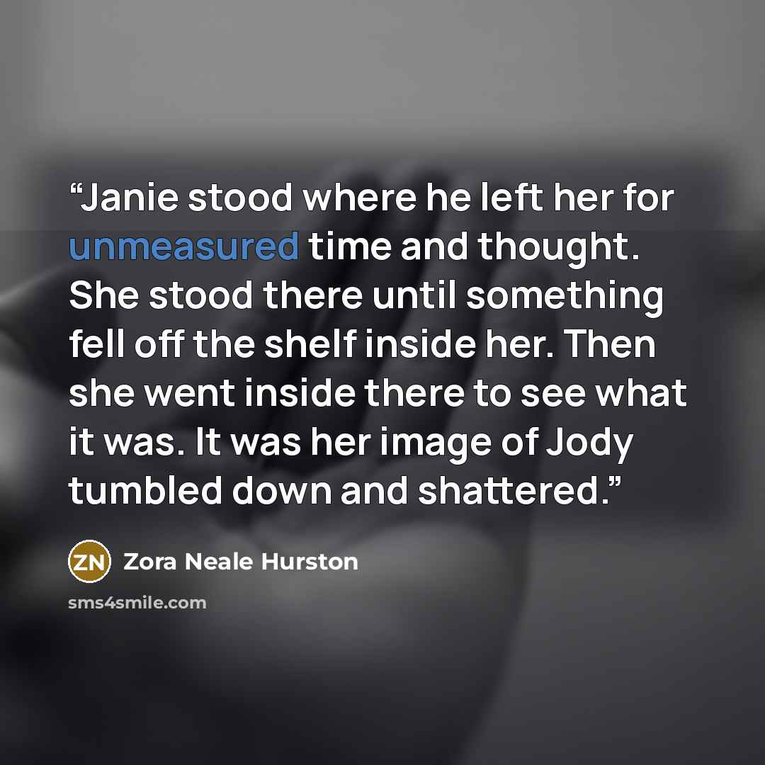 “Janie stood where he left her for unmeasured time and thought. She stood there until something fell off the shelf inside her. Then she went inside there to see what it was. It was her image of Jody tumbled down and shattered.” quote by Zora Neale Hurston