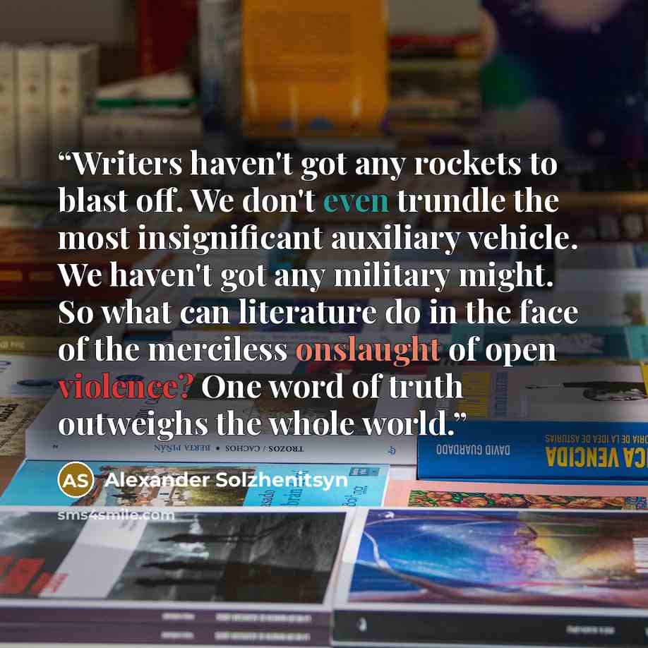 “Writers haven't got any rockets to blast off. We don't even trundle the most insignificant auxiliary vehicle. We haven't got any military might. So what can literature do in the face of the merciless onslaught of open violence? One word of truth outweighs the whole world.” quote by Alexander Solzhenitsyn