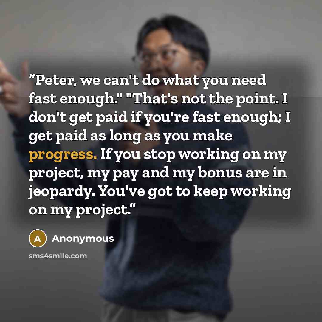 “Peter, we can't do what you need fast enough." "That's not the point. I don't get paid if you're fast enough; I get paid as long as you make progress. If you stop working on my project, my pay and my bonus are in jeopardy. You've got to keep working on my project.” quote by Anonymous