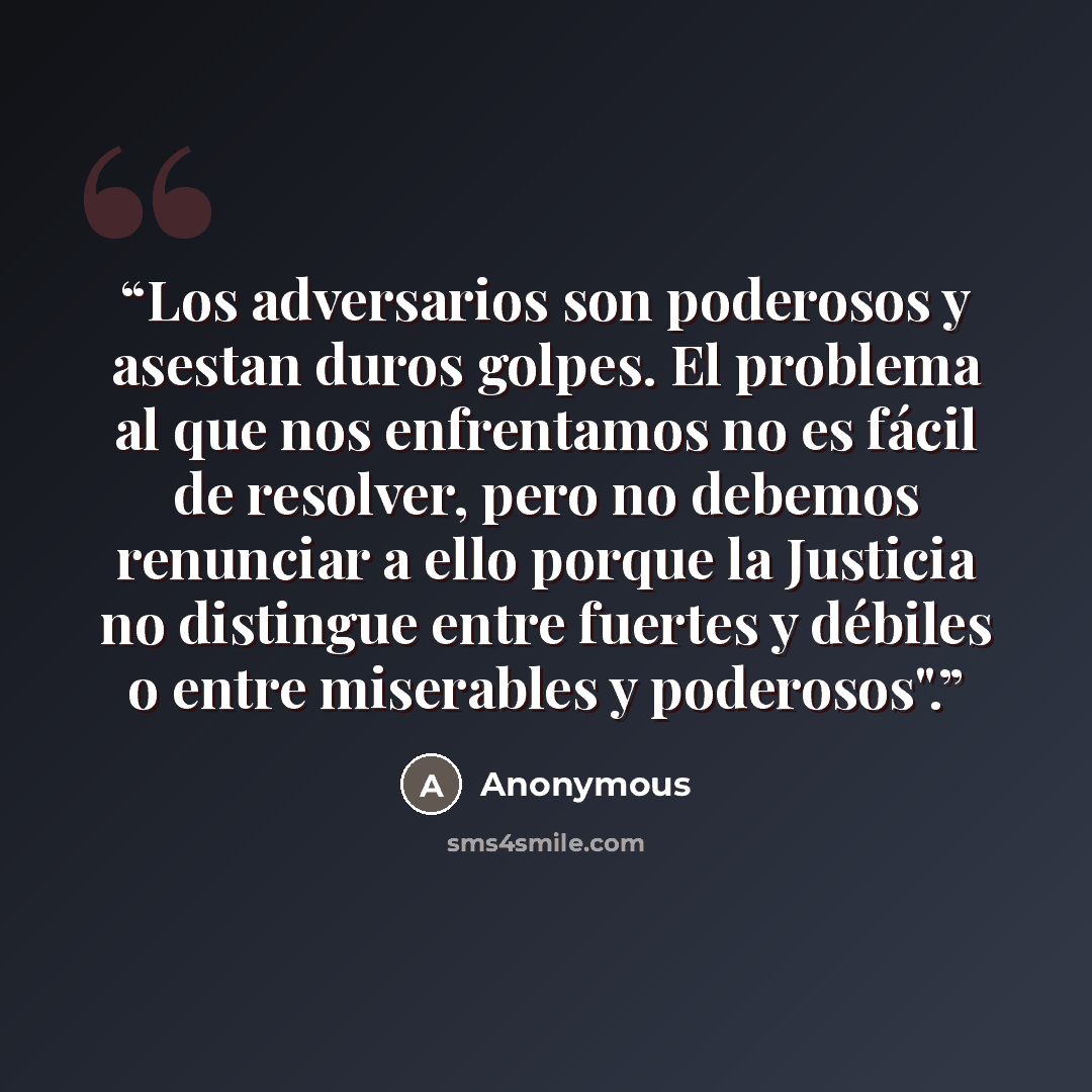 “Los adversarios son poderosos y asestan duros golpes. El problema al que nos enfrentamos no es fácil de resolver, pero no debemos renunciar a ello porque la Justicia no distingue entre fuertes y débiles o entre miserables y poderosos".” quote by Anonymous