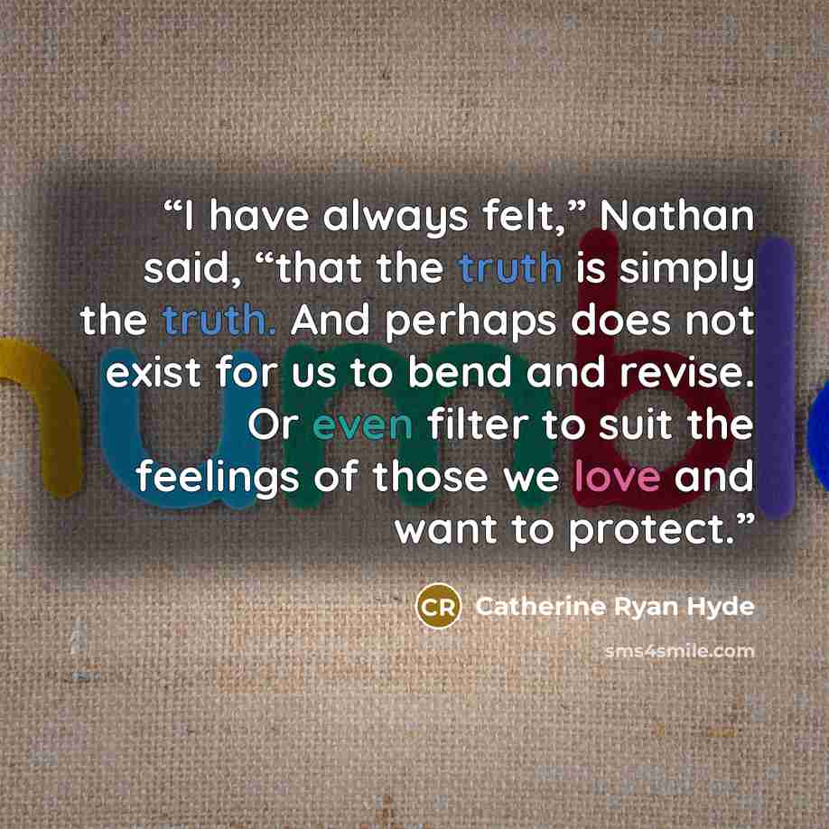 “I have always felt,” Nathan said, “that the truth is simply the truth. And perhaps does not exist for us to bend and revise. Or even filter to suit the feelings of those we love and want to protect.” quote by Catherine Ryan Hyde