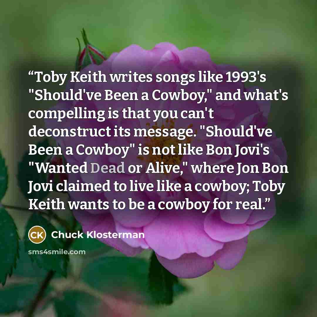 “Toby Keith writes songs like 1993's "Should've Been a Cowboy," and what's compelling is that you can't deconstruct its message. "Should've Been a Cowboy" is not like Bon Jovi's "Wanted Dead or Alive," where Jon Bon Jovi claimed to live like a cowboy; Toby Keith wants to be a cowboy for real.” quote by Chuck Klosterman