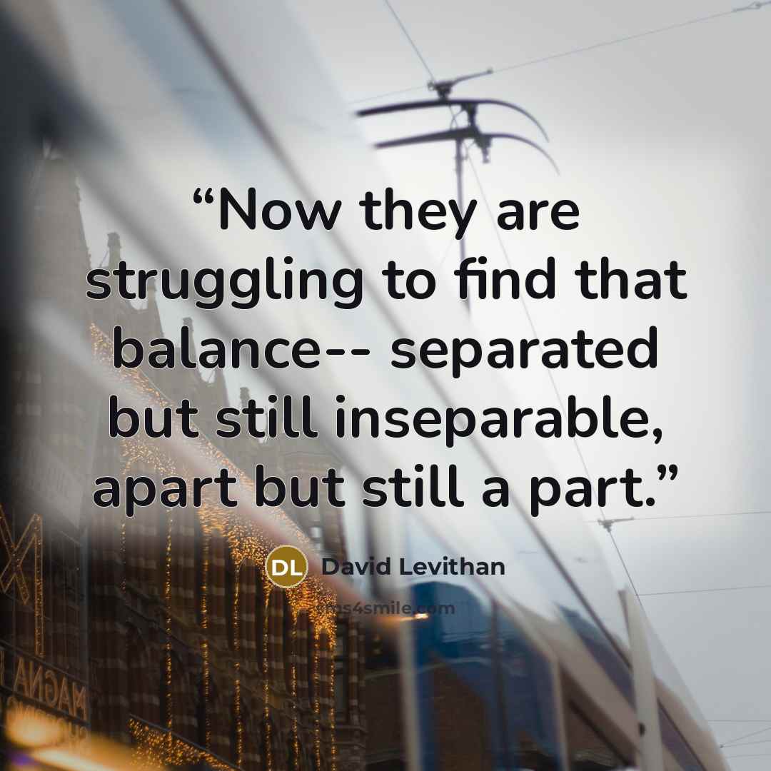 “Now they are struggling to find that balance-- separated but still inseparable, apart but still a part.” quote by David Levithan