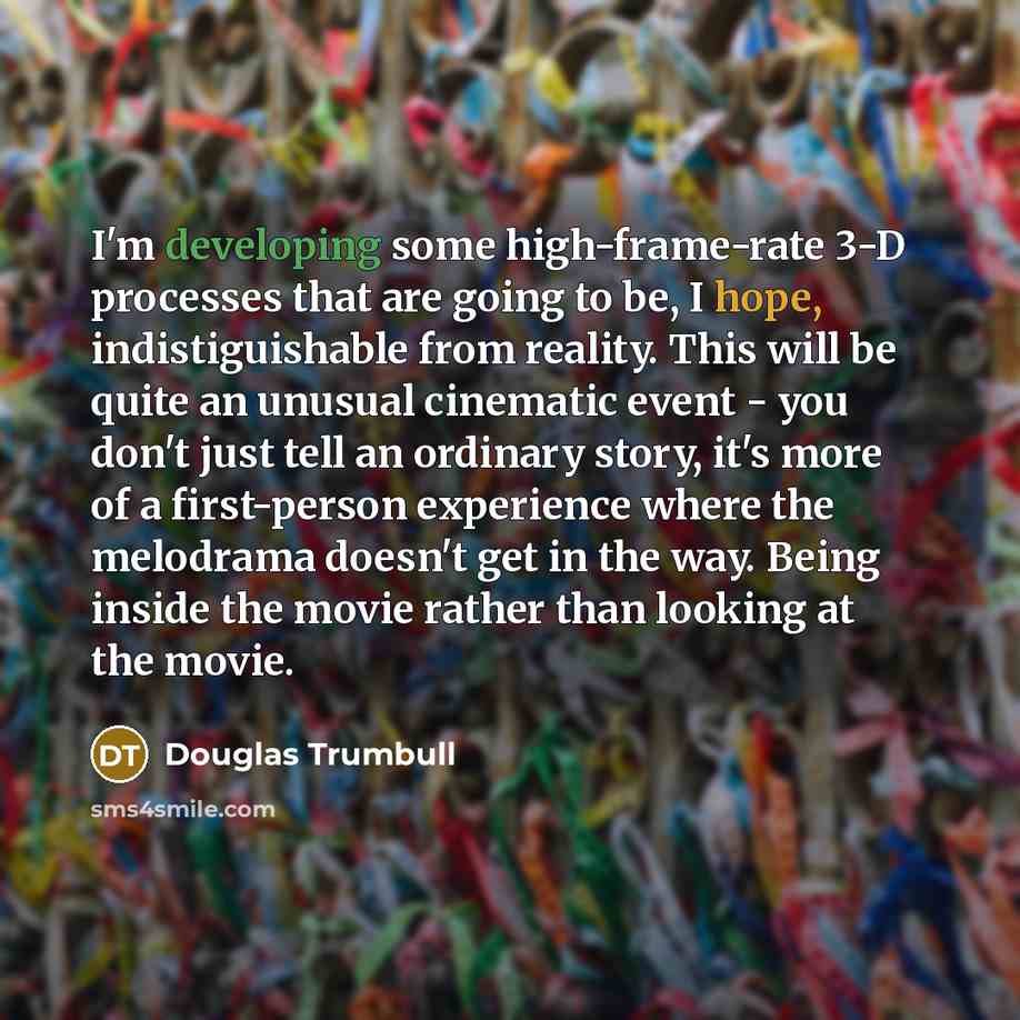 “I'm developing some high-frame-rate 3-D processes that are going to be, I hope, indistiguishable from reality. This will be quite an unusual cinematic event - you don't just tell an ordinary story, it's more of a first-person experience where the melodrama doesn't get in the way. Being inside the…” quote by Douglas Trumbull