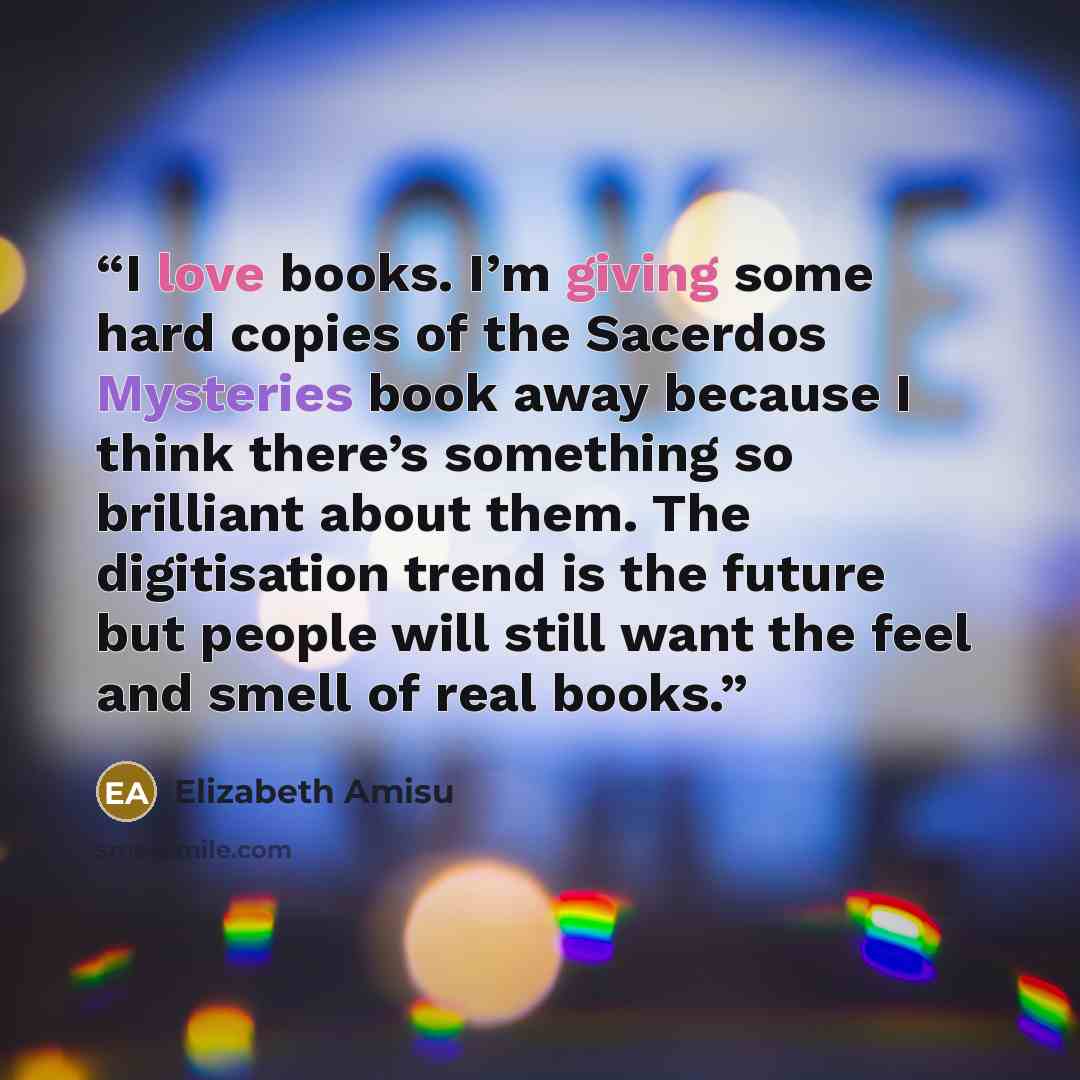 “I love books. I’m giving some hard copies of the Sacerdos Mysteries book away because I think there’s something so brilliant about them. The digitisation trend is the future but people will still want the feel and smell of real books.” quote by Elizabeth Amisu