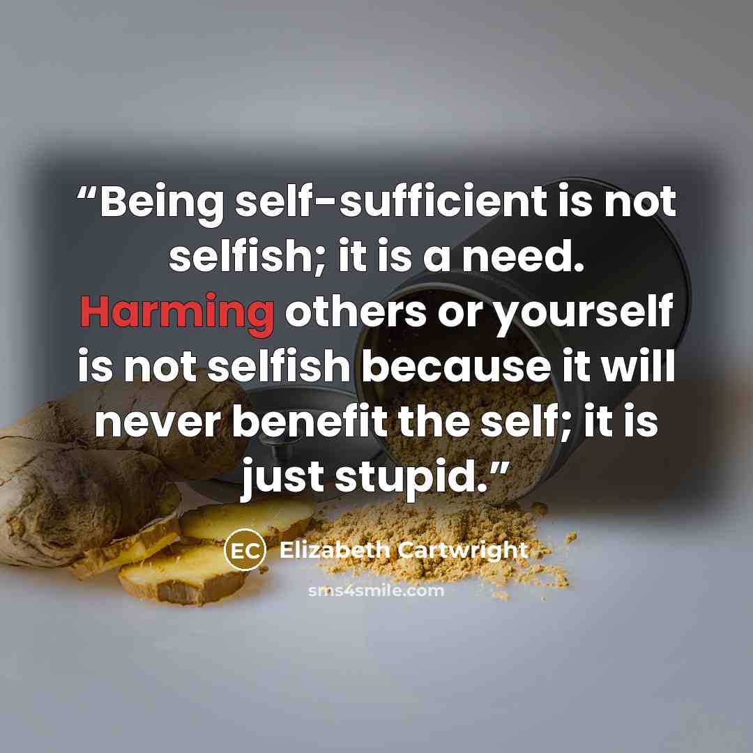 “Being self-sufficient is not selfish; it is a need. Harming others or yourself is not selfish because it will never benefit the self; it is just stupid.” quote by Elizabeth Cartwright
