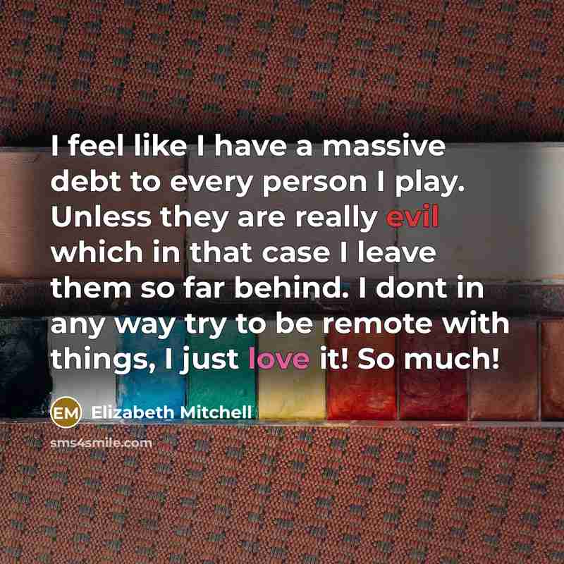 “I feel like I have a massive debt to every person I play. Unless they are really evil which in that case I leave them so far behind. I dont in any way try to be remote with things, I just love it! So much!” quote by Elizabeth Mitchell