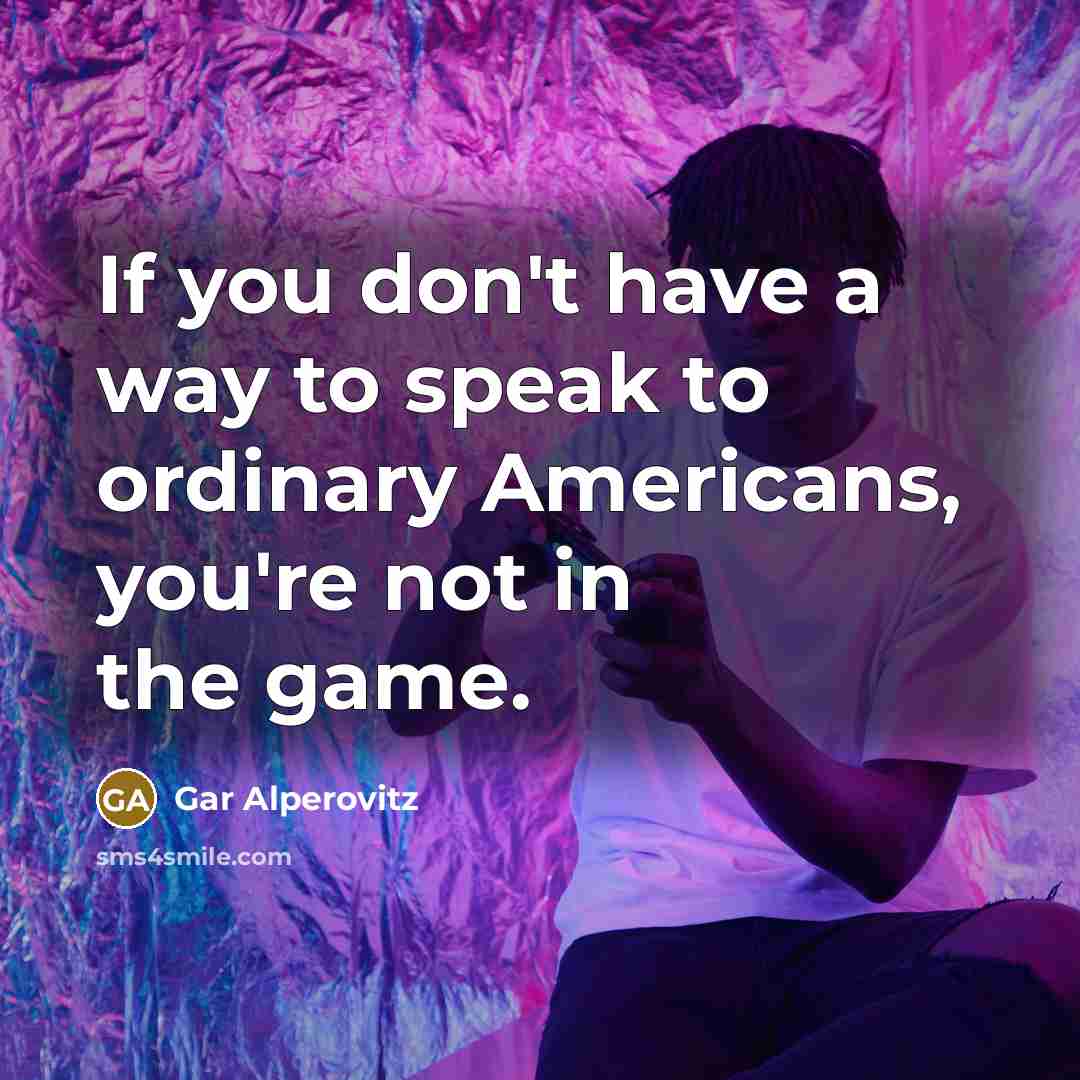 “If you don't have a way to speak to ordinary Americans, you're not in the game.” quote by Gar Alperovitz