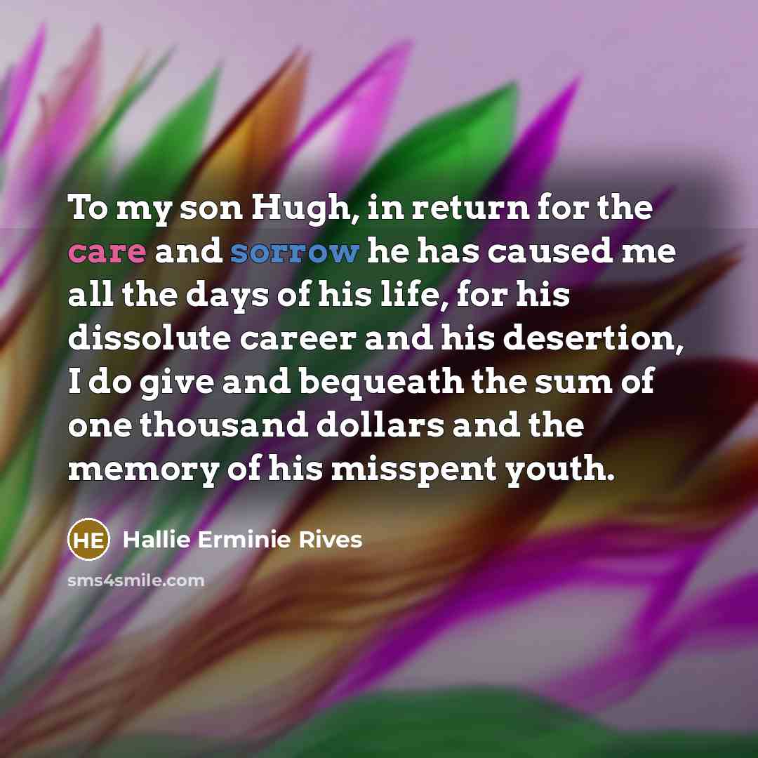 “To my son Hugh, in return for the care and sorrow he has caused me all the days of his life, for his dissolute career and his desertion, I do give and bequeath the sum of one thousand dollars and the memory of his misspent youth.” quote by Hallie Erminie Rives