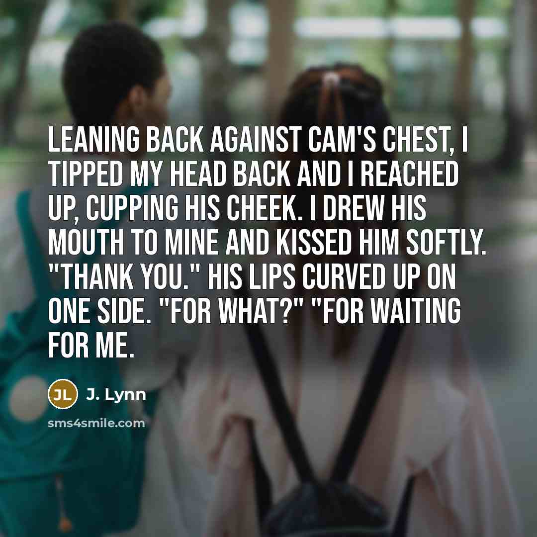 “Leaning back against Cam's chest, I tipped my head back and I reached up, cupping his cheek. I drew his mouth to mine and kissed him softly. "Thank you." His lips curved up on one side. "For what?" "For waiting for me.” quote by J. Lynn