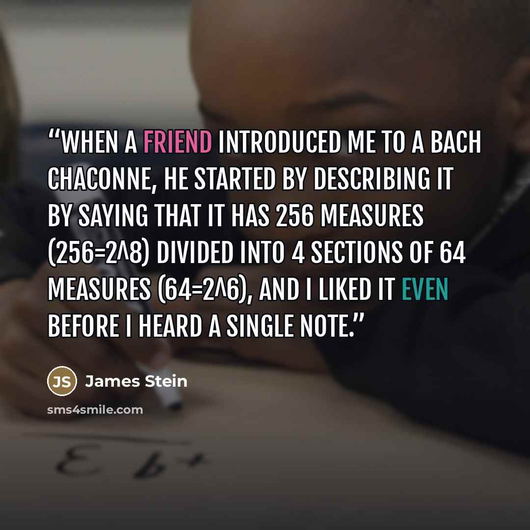 “When a friend introduced me to a Bach chaconne, he started by describing it by saying that it has 256 measures (256=2^8) divided into 4 sections of 64 measures (64=2^6), and I liked it even before I heard a single note.” quote by James Stein